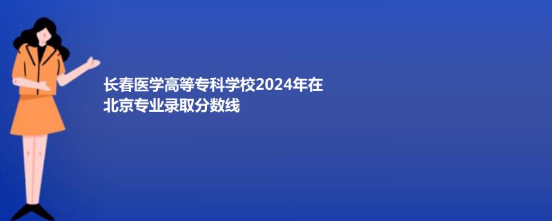 长春医学高等专科学校2024年在北京专业录取分数线