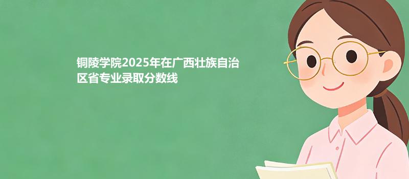 铜陵学院2025高考在广西壮族自治专业录取最低分和最高分