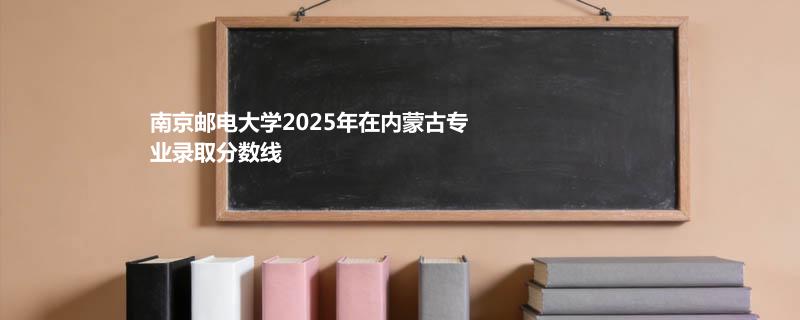南京邮电大学2025高考在内蒙古专业录取最低分、最高分