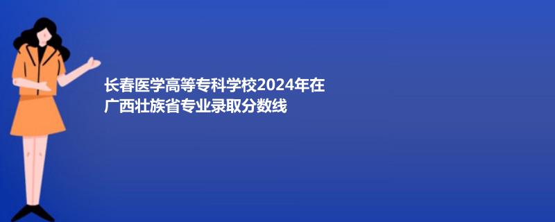 长春医学高等专科学校2024年在广西壮族省专业录取分数线