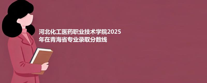 河北化工医药职业技术学院2025年在青海省专业录取分数线