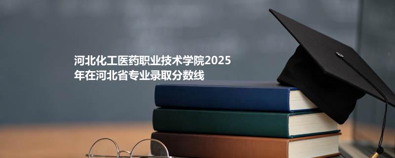 河北化工医药职业技术学院2025在河北专业录取分数（2026参考）