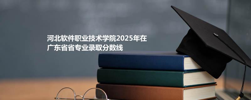 河北软件职业技术学院2025在广东专业录取最低分