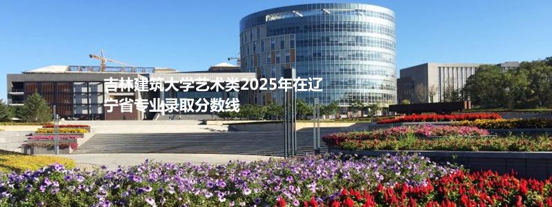 吉林建筑大学艺术类2025年在辽宁省专业录取分数线