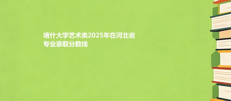 喀什大学艺术类2025在河北专业录取分数（2026参考）
