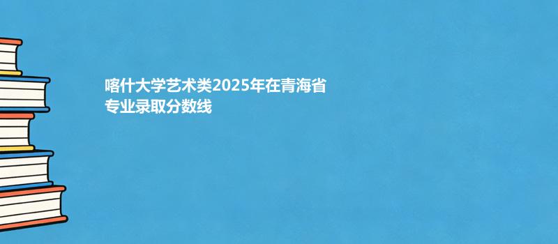 喀什大学艺术类2025在青海专业录取最低分数汇总 2026参考
