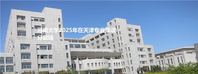 河南大学2025年在天津专业录取分数线