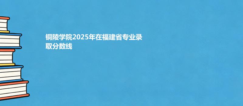 铜陵学院2025高考在福建专业多少分录取