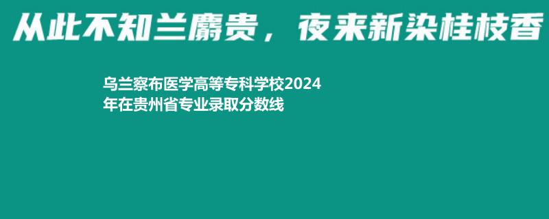 乌兰察布医学高等专科学校2024年在贵州省专业录取分数线