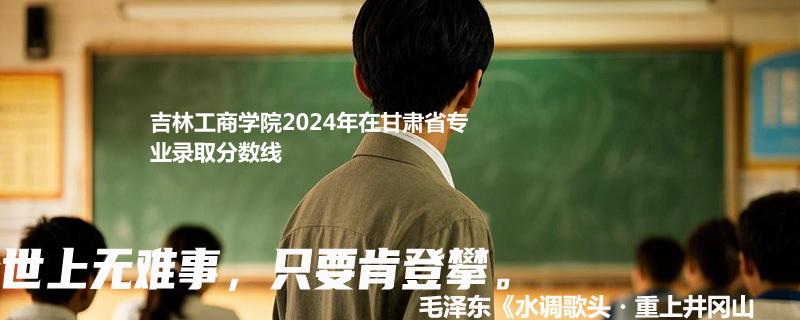 吉林工商学院2024年在甘肃省专业录取分数线