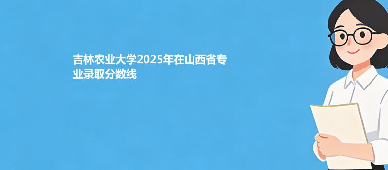 吉林农业大学2025高考在山西专业最低录取分 2026多少分能考上