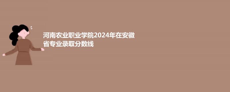 河南农业职业学院2024年在安徽省专业录取分数线