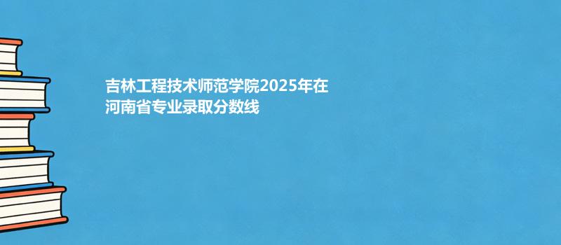 吉林工程技术师范学院2025在河南录取分数线
