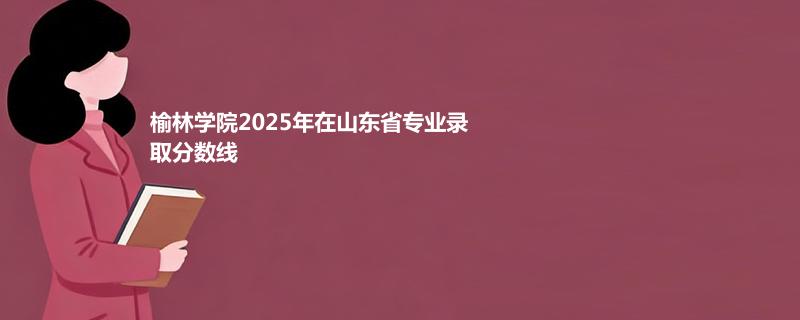 榆林学院2025在山东分专业最低分和最高分