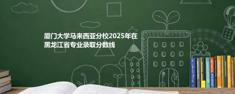 厦门大学马来西亚分校2025年在黑龙江省专业录取分数线