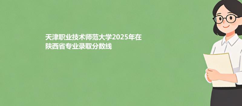 天津职业技术师范大学2025在陕西分专业最低录取分数