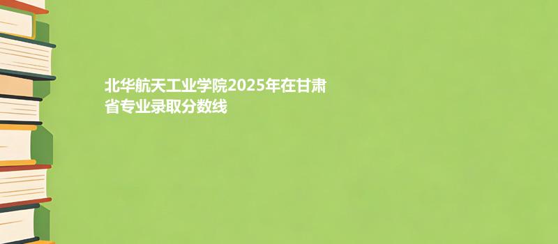 北华航天工业学院2025年在甘肃省专业录取分数线
