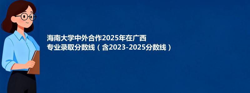 海南大学2025高考在广西中外合作办学分数线和最低位次(含2023-2025历年)