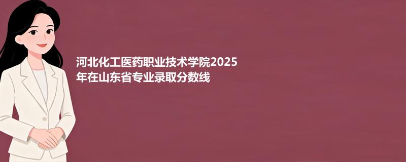 河北化工医药职业技术学院2025在山东专业录取最低分