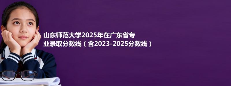 山东师范大学2025年在广东专业录取分数线(含2023-2025历年)
