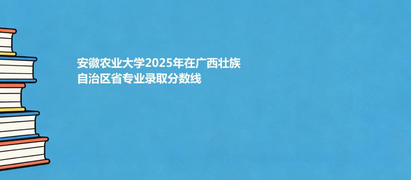 安徽农业大学2025在广西壮族自治专业录取最低分 