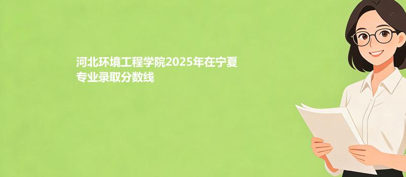 河北环境工程学院2025在宁夏专业录取最低分