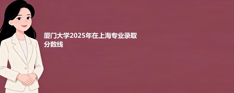 厦门大学2025年在上海各专业录取最低分数线汇总表