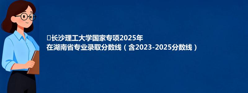 ﻿长沙理工大学国家专项2025年在湖南专业分数线和位次(含2023-2025历年)