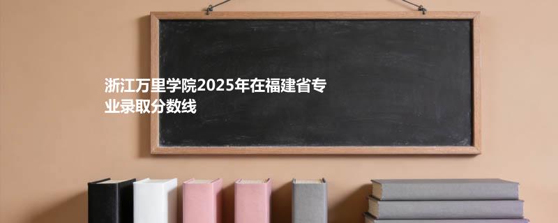 浙江万里学院2025在福建专业最低分及最高分