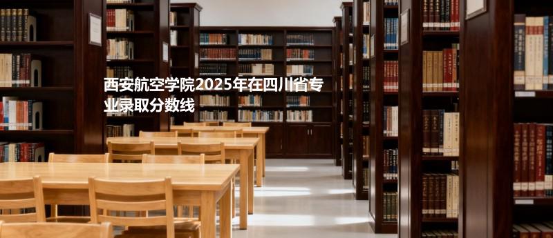 西安航空学院2025年在四川省分专业录取数据（最低分）