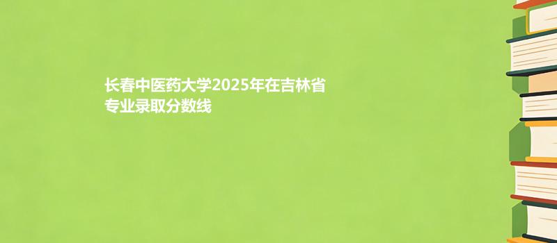 长春中医药大学2025在吉林专业录取最低分数线