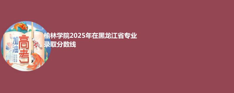 榆林学院2025年在黑龙江省专业录取分数线