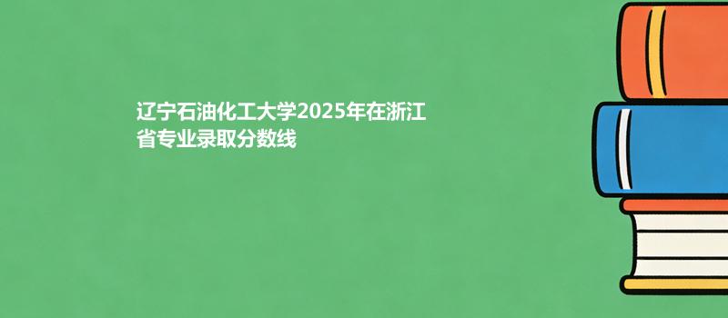 辽宁石油化工大学2025高考在浙江专业录取最低分详情
