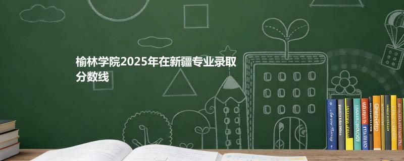 榆林学院2025在新疆专业录取最低分和最高分汇总