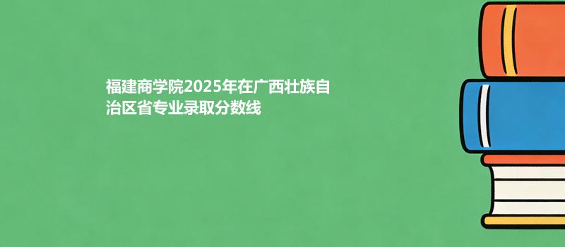 福建商学院2025在广西壮族自治专业多少分录取