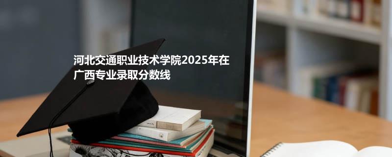 河北交通职业技术学院2025在广西专业录取最低分
