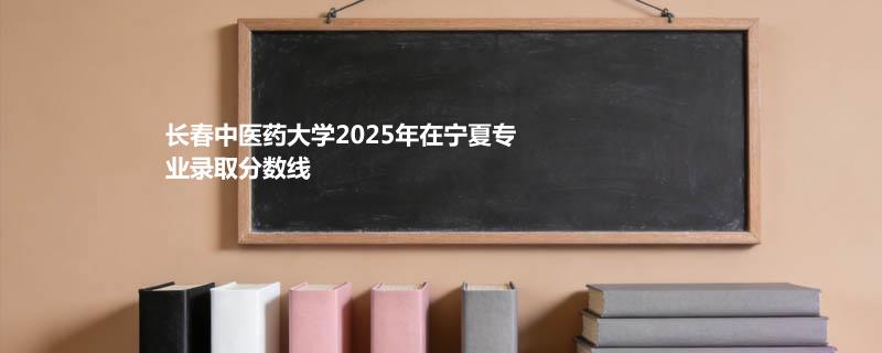 长春中医药大学2025在宁夏分专业录取最低分统计