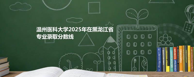 温州医科大学2025在黑龙江专业最低分 2026分数参考