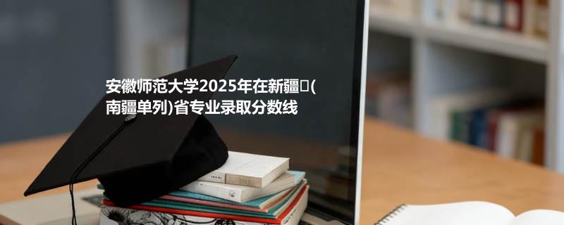 安徽师范大学2025在新疆
(南疆单列)专业录取最低分 