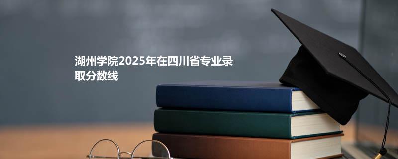 湖州学院2025在四川分专业录取数据（最低分）