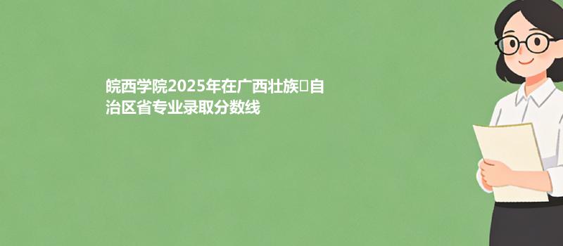 皖西学院2025在广西专业录取最低分和最高分