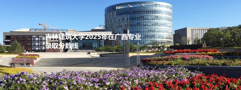 吉林建筑大学2025年在广西专业录取分数线