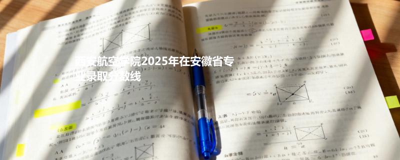 西安航空学院2025年在安徽省各专业录取最低分 哪个专业最好考？