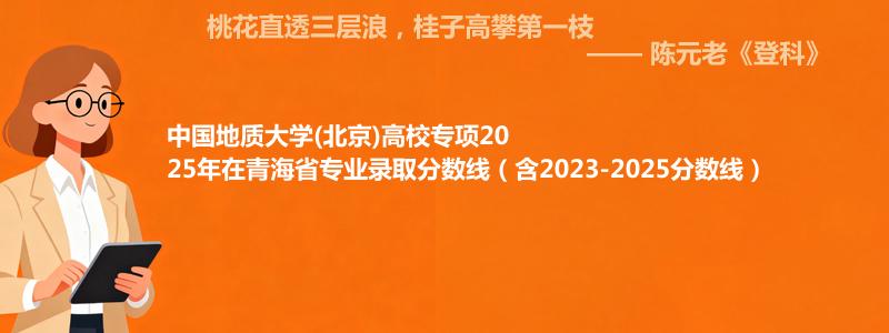 中国地质大学(北京)高校专项2025年在青海省专业录取分数线（含2023-2025分数线）