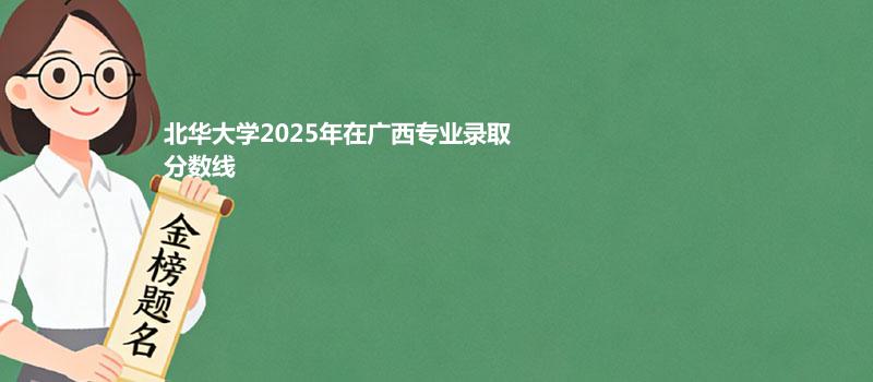 北华大学2025在广西专业录取最低分和最高分