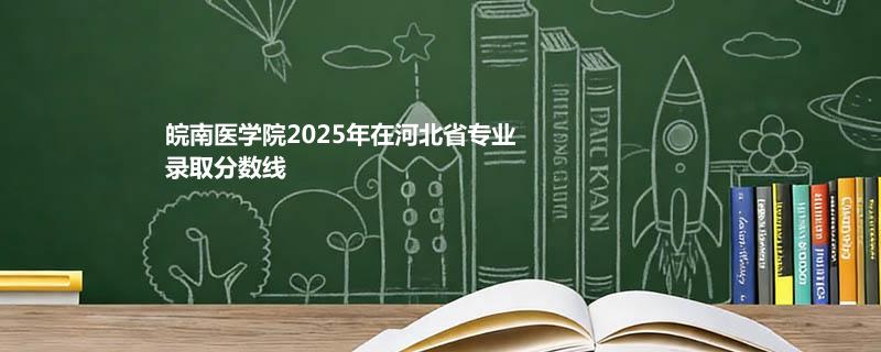 皖南医学院2025在河北专业录取分数（2026参考）