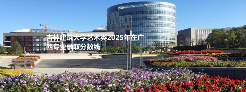 吉林建筑大学艺术类2025年在广西专业录取分数线
