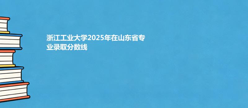 浙江工业大学2025在山东专业最低分和录取位次