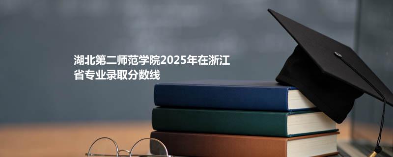 湖北第二师范学院2025在浙江专业最低分及最高分