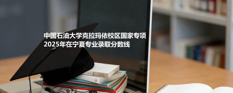 中国石油大学克拉玛依校区国家专项2025年在宁夏分专业录取最低分统计